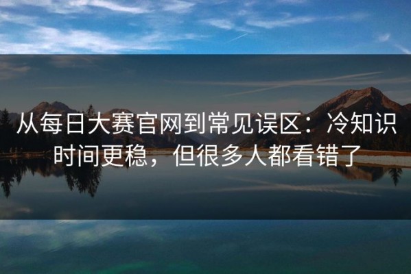从每日大赛官网到常见误区：冷知识时间更稳，但很多人都看错了