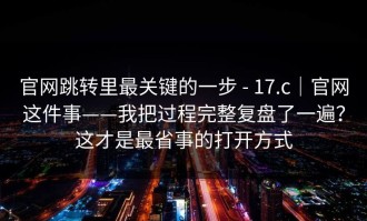 官网跳转里最关键的一步 - 17.c｜官网这件事——我把过程完整复盘了一遍？这才是最省事的打开方式