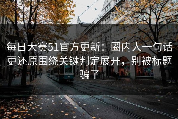 每日大赛51官方更新：圈内人一句话更还原围绕关键判定展开，别被标题骗了