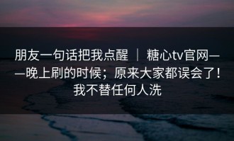 朋友一句话把我点醒 ｜ 糖心tv官网——晚上刷的时候；原来大家都误会了！我不替任何人洗