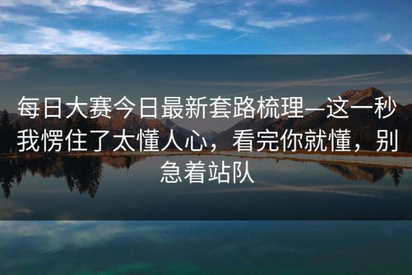 每日大赛今日最新套路梳理—这一秒我愣住了太懂人心，看完你就懂，别急着站队
