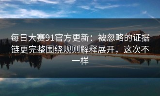 每日大赛91官方更新：被忽略的证据链更完整围绕规则解释展开，这次不一样