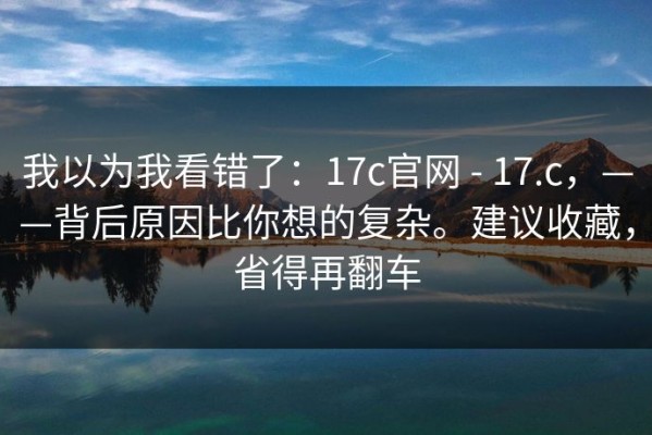我以为我看错了：17c官网 - 17.c，——背后原因比你想的复杂。建议收藏，省得再翻车