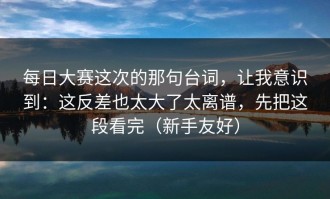 每日大赛这次的那句台词，让我意识到：这反差也太大了太离谱，先把这段看完（新手友好）