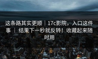 这条路其实更顺｜17c影院，入口这件事 ｜ 结果下一秒就反转！收藏起来随时用