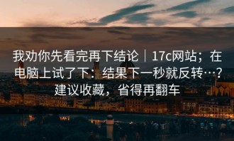 我劝你先看完再下结论｜17c网站；在电脑上试了下：结果下一秒就反转…？建议收藏，省得再翻车