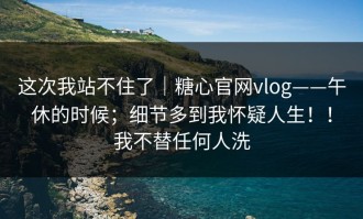 这次我站不住了｜糖心官网vlog——午休的时候；细节多到我怀疑人生！！我不替任何人洗