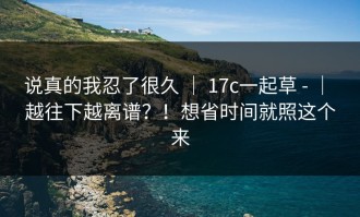说真的我忍了很久 ｜ 17c一起草 - ｜ 越往下越离谱？！想省时间就照这个来