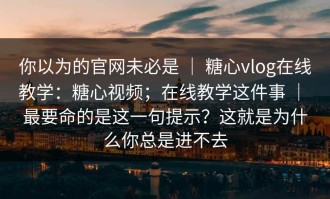 你以为的官网未必是 ｜ 糖心vlog在线教学：糖心视频；在线教学这件事 ｜ 最要命的是这一句提示？这就是为什么你总是进不去