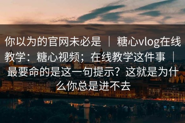 你以为的官网未必是 ｜ 糖心vlog在线教学：糖心视频；在线教学这件事 ｜ 最要命的是这一句提示？这就是为什么你总是进不去