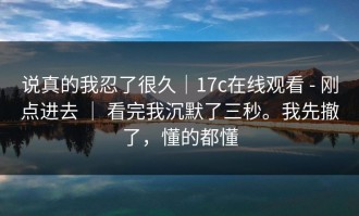 说真的我忍了很久｜17c在线观看 - 刚点进去 ｜ 看完我沉默了三秒。我先撤了，懂的都懂