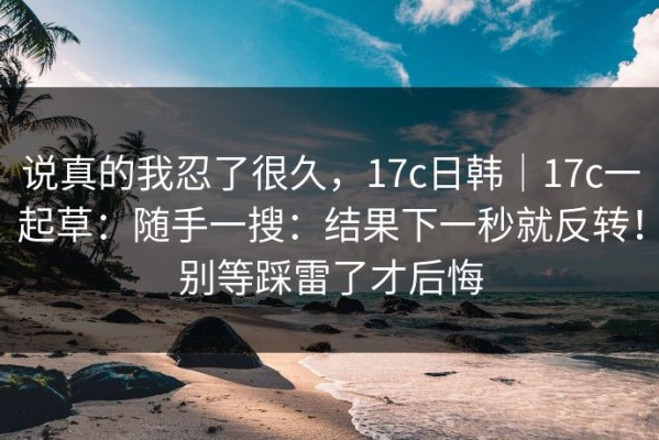 说真的我忍了很久，17c日韩｜17c一起草：随手一搜：结果下一秒就反转！别等踩雷了才后悔