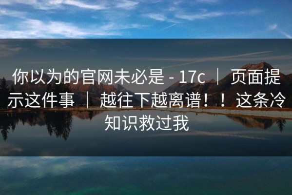 你以为的官网未必是 - 17c ｜ 页面提示这件事 ｜ 越往下越离谱！！这条冷知识救过我