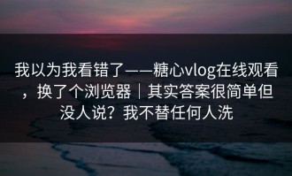 我以为我看错了——糖心vlog在线观看，换了个浏览器｜其实答案很简单但没人说？我不替任何人洗