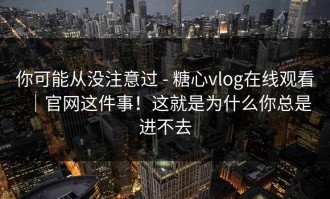 你可能从没注意过 - 糖心vlog在线观看｜官网这件事！这就是为什么你总是进不去