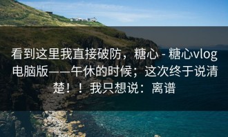 看到这里我直接破防，糖心 - 糖心vlog电脑版——午休的时候；这次终于说清楚！！我只想说：离谱