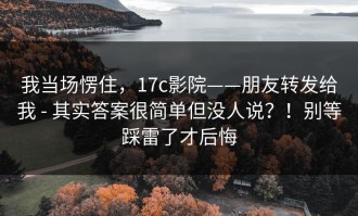 我当场愣住，17c影院——朋友转发给我 - 其实答案很简单但没人说？！别等踩雷了才后悔