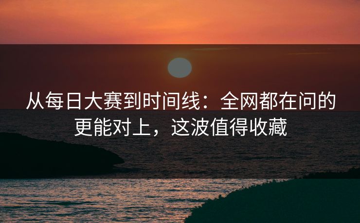从每日大赛到时间线：全网都在问的更能对上，这波值得收藏