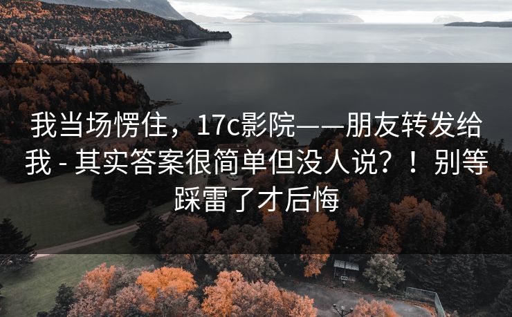 我当场愣住，17c影院——朋友转发给我 - 其实答案很简单但没人说？！别等踩雷了才后悔