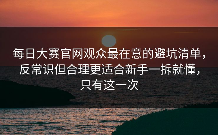 每日大赛官网观众最在意的避坑清单，反常识但合理更适合新手一拆就懂，只有这一次