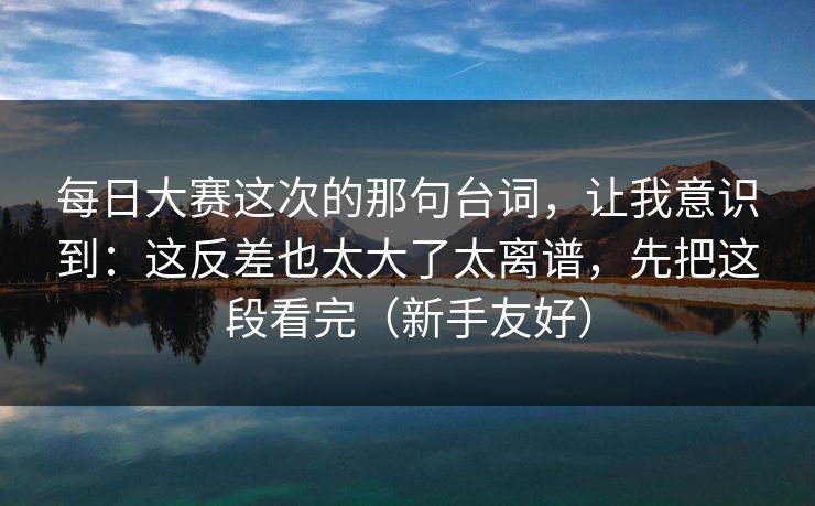 每日大赛这次的那句台词，让我意识到：这反差也太大了太离谱，先把这段看完（新手友好）