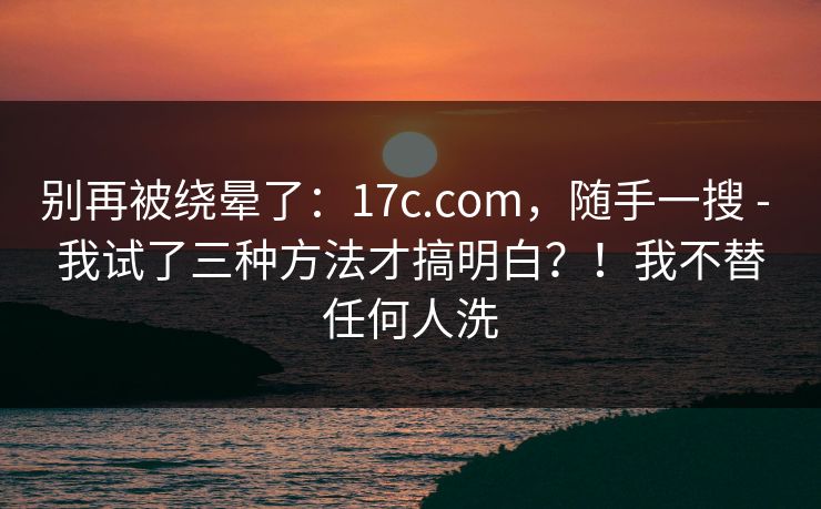别再被绕晕了：17c.com，随手一搜 - 我试了三种方法才搞明白？！我不替任何人洗