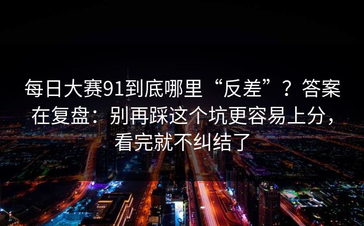 每日大赛91到底哪里“反差”？答案在复盘：别再踩这个坑更容易上分，看完就不纠结了
