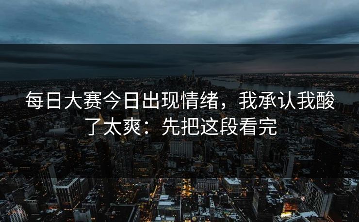 每日大赛今日出现情绪，我承认我酸了太爽：先把这段看完