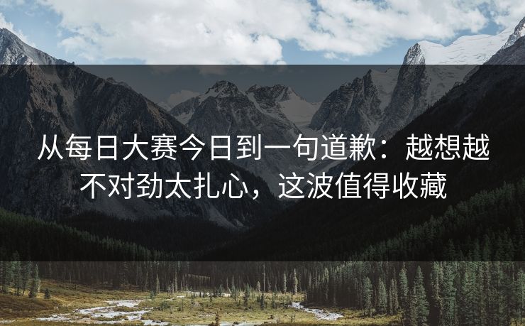 从每日大赛今日到一句道歉：越想越不对劲太扎心，这波值得收藏