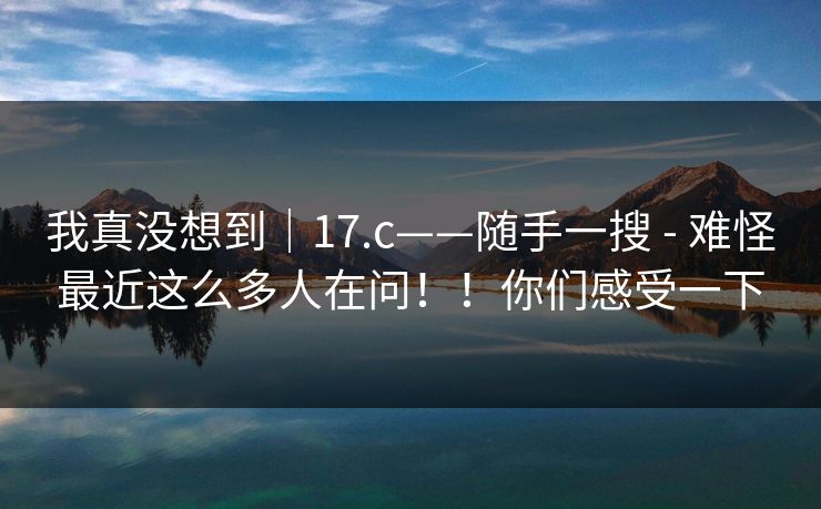 我真没想到|17.c——随手一搜 - 难怪最近这么多人在问!!你们感受一下 我真没想到|17.c——随手一搜 - 难怪最近这么多人在问!!你们感受一下