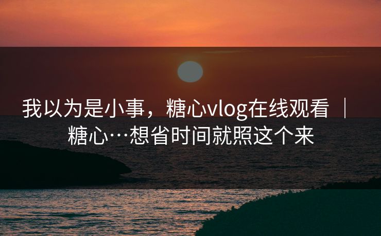 我以为是小事，糖心vlog在线观看 ｜ 糖心…想省时间就照这个来