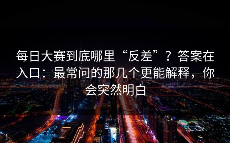 每日大赛到底哪里“反差”?答案在入口:最常问的那几个更能解释,你会突然明白 每日大赛到底哪里“反差”?答案在入口:最常问的那几个更能解释,你会突然明白