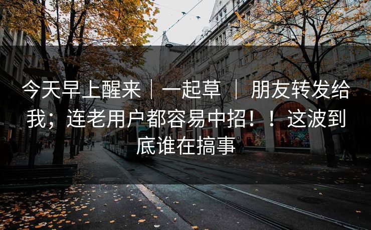 今天早上醒来｜一起草 ｜ 朋友转发给我；连老用户都容易中招！！这波到底谁在搞事