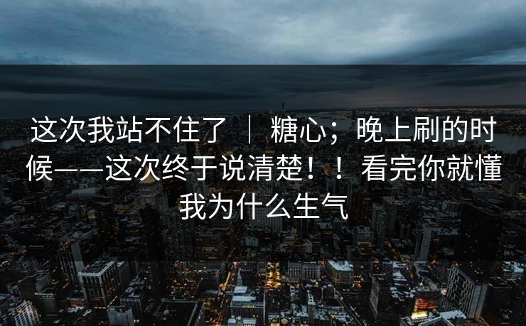 这次我站不住了 | 糖心;晚上刷的时候——这次终于说清楚!!看完你就懂我为什么生气 这次我站不住了 | 糖心;晚上刷的时候——这次终于说清楚!!看完你就懂我为什么生气