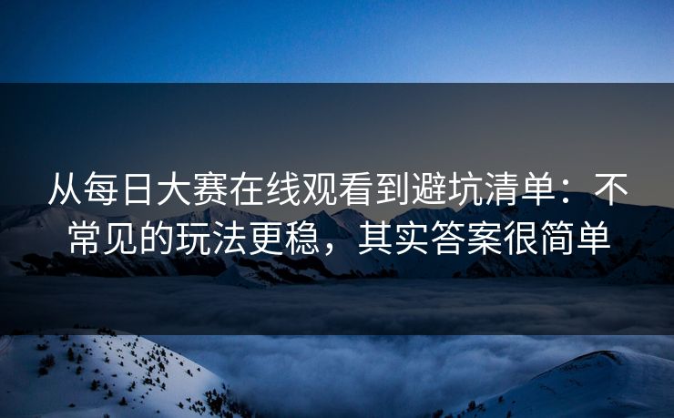 从每日大赛在线观看到避坑清单：不常见的玩法更稳，其实答案很简单
