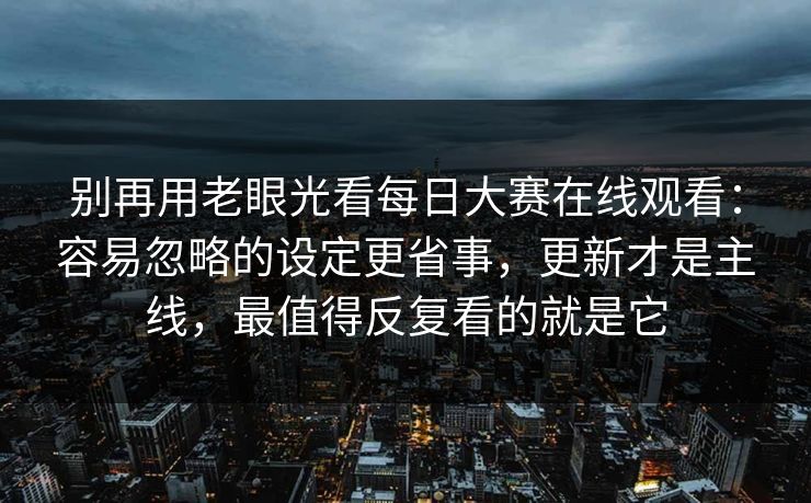 别再用老眼光看每日大赛在线观看：容易忽略的设定更省事，更新才是主线，最值得反复看的就是它