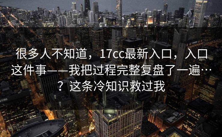 很多人不知道,17cc最新入口,入口这件事——我把过程完整复盘了一遍…?这条冷知识救过我 很多人不知道,17cc最新入口,入口这件事——我把过程完整复盘了一遍…?这条冷知识救过我