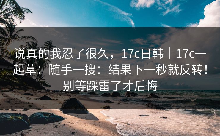 说真的我忍了很久，17c日韩｜17c一起草：随手一搜：结果下一秒就反转！别等踩雷了才后悔