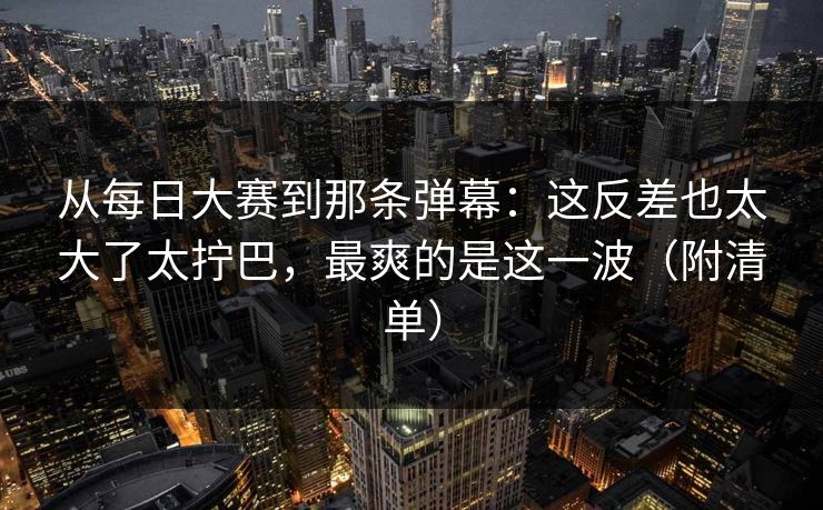 从每日大赛到那条弹幕:这反差也太大了太拧巴,最爽的是这一波(附清单) 从每日大赛到那条弹幕:这反差也太大了太拧巴,最爽的是这一波(附清单)