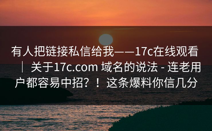 有人把链接私信给我——17c在线观看 | 关于17c.com 域名的说法 - 连老用户都容易中招?!这条爆料你信几分 有人把链接私信给我——17c在线观看 | 关于17c.com 域名的说法 - 连老用户都容易中招?!这条爆料你信几分