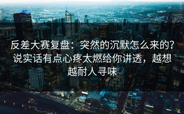 反差大赛复盘：突然的沉默怎么来的？说实话有点心疼太燃给你讲透，越想越耐人寻味