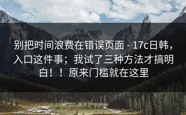 别把时间浪费在错误页面 - 17c日韩,入口这件事;我试了三种方法才搞明白!!原来门槛就在这里 别把时间浪费在错误页面 - 17c日韩,入口这件事;我试了三种方法才搞明白!!原来门槛就在这里