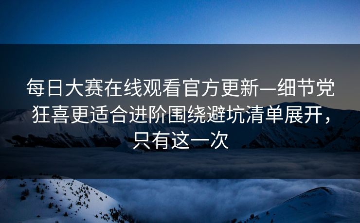 每日大赛在线观看官方更新—细节党狂喜更适合进阶围绕避坑清单展开，只有这一次