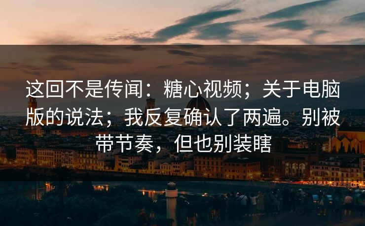 这回不是传闻：糖心视频；关于电脑版的说法；我反复确认了两遍。别被带节奏，但也别装瞎
