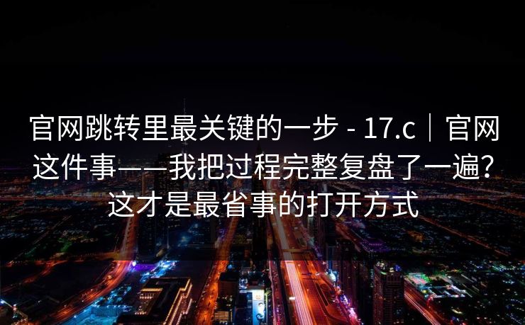 官网跳转里最关键的一步 - 17.c｜官网这件事——我把过程完整复盘了一遍？这才是最省事的打开方式