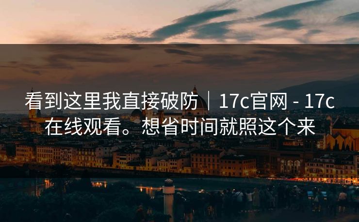 看到这里我直接破防｜17c官网 - 17c在线观看。想省时间就照这个来