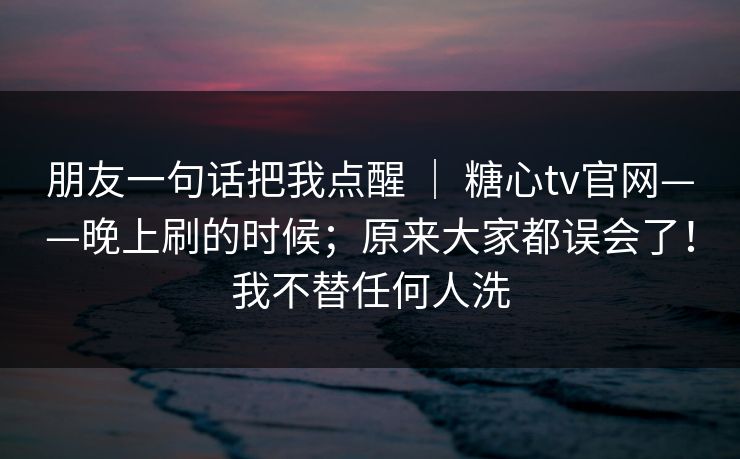 朋友一句话把我点醒 ｜ 糖心tv官网——晚上刷的时候；原来大家都误会了！我不替任何人洗