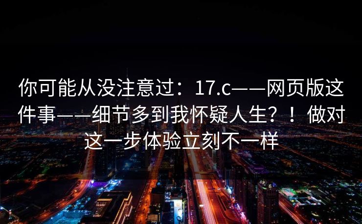 你可能从没注意过：17.c——网页版这件事——细节多到我怀疑人生？！做对这一步体验立刻不一样
