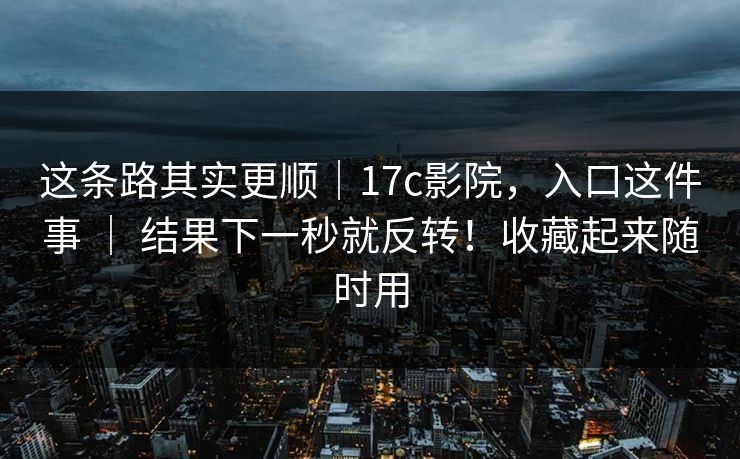 这条路其实更顺｜17c影院，入口这件事 ｜ 结果下一秒就反转！收藏起来随时用
