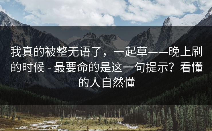 我真的被整无语了,一起草——晚上刷的时候 - 最要命的是这一句提示?看懂的人自然懂 我真的被整无语了,一起草——晚上刷的时候 - 最要命的是这一句提示?看懂的人自然懂